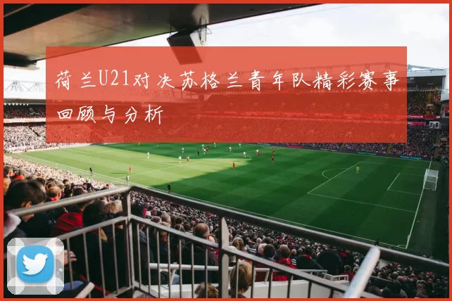 荷兰U21对决苏格兰青年队精彩赛事回顾与分析