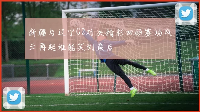 新疆与辽宁G2对决精彩回顾赛场风云再起谁能笑到最后