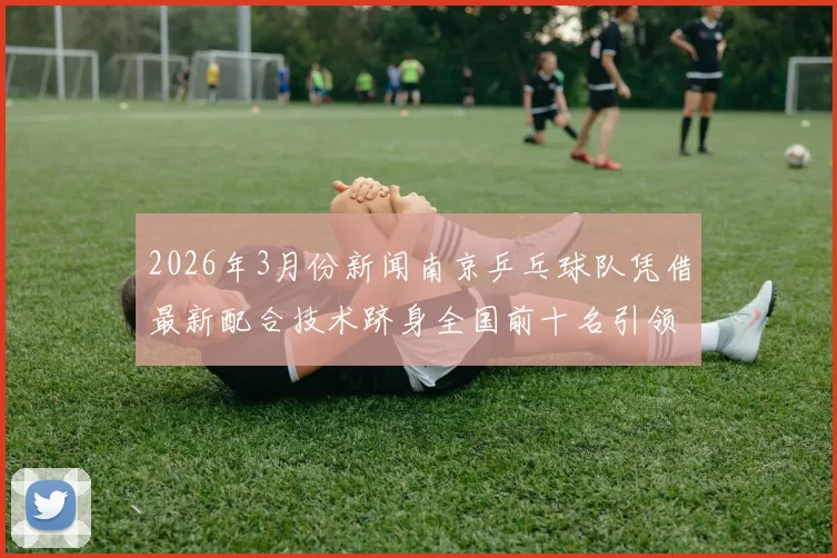 2026年3月份新闻南京乒乓球队凭借最新配合技术跻身全国前十名引领乒乓球新潮流