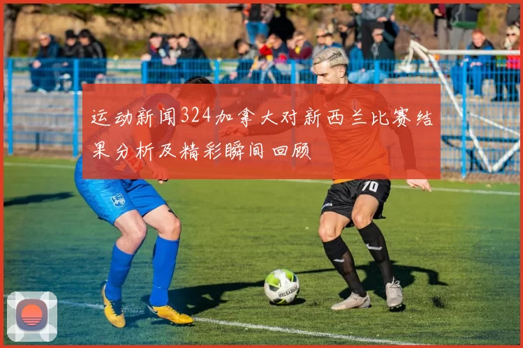 运动新闻324加拿大对新西兰比赛结果分析及精彩瞬间回顾
