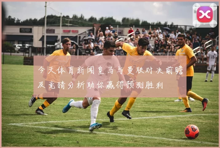 今天体育新闻皇马与曼联对决前瞻及竞猜分析助你赢得预测胜利