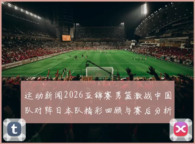 运动新闻2026亚锦赛男篮激战中国队对阵日本队精彩回顾与赛后分析