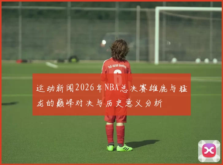 运动新闻2026年NBA总决赛雄鹿与猛龙的巅峰对决与历史意义分析